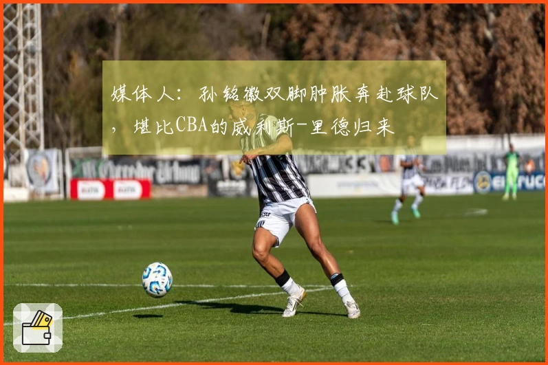 媒体人：孙铭徽双脚肿胀奔赴球队，堪比CBA的威利斯-里德归来