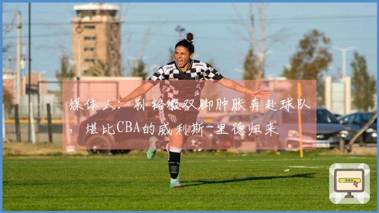 媒体人：孙铭徽双脚肿胀奔赴球队，堪比CBA的威利斯-里德归来